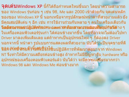 จุดเด่น Windows XP นี้ก็ได้ถือกำหนดใหม่ขึ้นมา โดยนำความสามารถ ของ Windows รุ่นก่อน ๆ เช่น 98, Me และ 2000 เข้าด้วยกัน จุดเด่นหลัก ของของ Windows XP นี้
