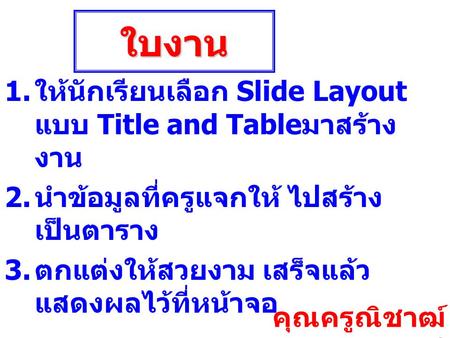 ใบงาน 1. ให้นักเรียนเลือก Slide Layout แบบ Title and Table มาสร้าง งาน 2. นำข้อมูลที่ครูแจกให้ ไปสร้าง เป็นตาราง 3. ตกแต่งให้สวยงาม เสร็จแล้ว แสดงผลไว้ที่หน้าจอ.