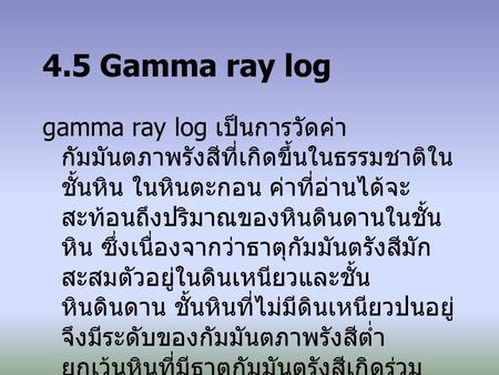 4.5 Gamma ray log gamma ray log เป็นการวัดค่ากัมมันตภาพรังสีที่เกิดขึ้นในธรรมชาติในชั้นหิน ในหินตะกอน ค่าที่อ่านได้จะสะท้อนถึงปริมาณของหินดินดานในชั้นหิน.