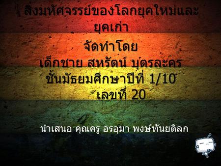 สิ่งมหัศจรรย์ของโลกยุคใหม่และ ยุคเก่า จัดทำโดย เด็กชาย สหรัตน์ บุตรละคร ชั้นมัธยมศึกษาปีที่ 1/10 เลขที่ 20 เลขที่ 20 นำเสนอ คุณครู อรอุมา พงษ์ทันยดิลก.