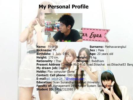 My Personal Profile Name: PiiranatSurname: Methawarangkul Nickname: PiiSex : Male Birthdate: 1 July 1992 Age: 20 years old Height: 170 cm. Weight: 76 kg.
