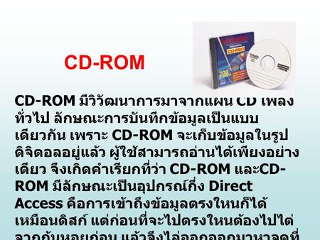 CD-ROM CD-ROM มีวิวัฒนาการมาจากแผ่น CD เพลงทั่วไป ลักษณะการบันทึกข้อมูลเป็นแบบเดียวกัน เพราะ CD-ROM จะเก็บข้อมูลในรูปดิจิตอลอยู่แล้ว ผู้ใช้สามารถอ่านได้เพียงอย่างเดียว.