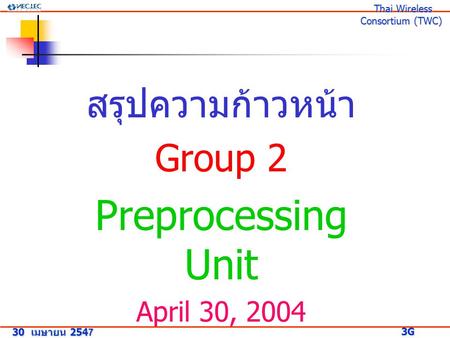 สรุปความก้าวหน้า Group 2 Preprocessing Unit April 30, 2004 30 เมษายน 2547 3G Research Project 3G Research Project Thai Wireless Consortium (TWC) Thai Wireless.