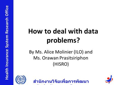 สำนักงานวิจัยเพื่อการพัฒนา หลักประกันสุขภาพไทย Health Insurance System Research Office How to deal with data problems? By Ms. Alice Molinier (ILO) and.