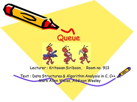 QueueQueue Lecturer : Kritawan Siriboon, Room no. 913 Text : Data Structures & Algorithm Analysis in C, C++,… Mark Allen Weiss, Addison Wesley.