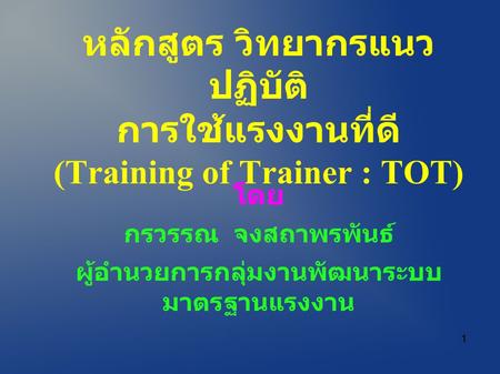 หลักสูตร วิทยากรแนว ปฏิบัติ การใช้แรงงานที่ดี (Training of Trainer : TOT) โดย กรวรรณ จงสถาพรพันธ์ ผู้อำนวยการกลุ่มงานพัฒนาระบบ มาตรฐานแรงงาน 1.