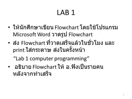 LAB 1 ให้นักศึกษาเขียน Flowchart โดยใช้โปรแกรม Microsoft Word วาดรูป Flowchart ส่ง Flowchart ที่วาดเสร็จแล้วในชั่วโมง และ print ใส่กระดาษ ส่งในครั้งหน้า.