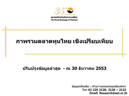ภาพรวมตลาดทุนไทย เชิงเปรียบเทียบ ปรับปรุงข้อมูลล่าสุด - ณ 30 ธันวาคม 2553 ข้อมูลเพิ่มเติม : ฝ่ายวางแผนกลยุทธ์องค์กร โทร 02 229 2128, 2120 – 2122 Email: