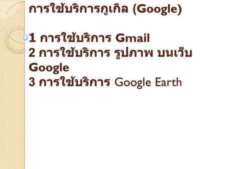 การใช้บริการกูเกิล (Google) 1 การใช้บริการ Gmail 2 การใช้บริการ รูปภาพ บนเว็บ Google 3 การใช้บริการ Google Earth.