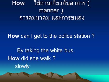 How ใช้ถามเกี่ยวกับอาการ ( manner ) การคมนาคม และการขนส่ง How can I get to the police station ? By taking the white bus. How did she walk ? slowly.
