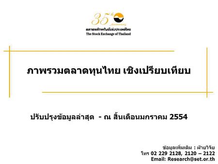 ภาพรวมตลาดทุนไทย เชิงเปรียบเทียบ ปรับปรุงข้อมูลล่าสุด - ณ สิ้นเดือนมกราคม 2554 ข้อมูลเพิ่มเติม : ฝ่ายวิจัย โทร 02 229 2128, 2120 – 2122