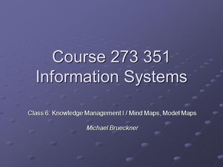 Course 273 351 Information Systems Class 6: Knowledge Management I / Mind Maps, Model Maps Michael Brueckner.