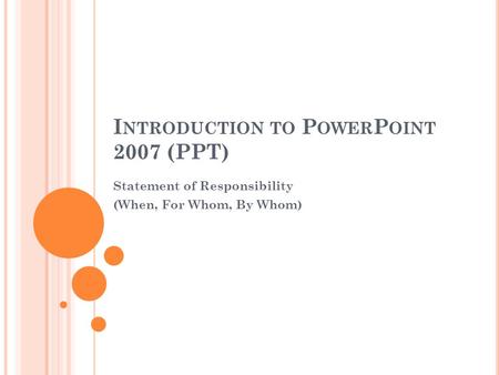 I NTRODUCTION TO P OWER P OINT 2007 (PPT) Statement of Responsibility (When, For Whom, By Whom)