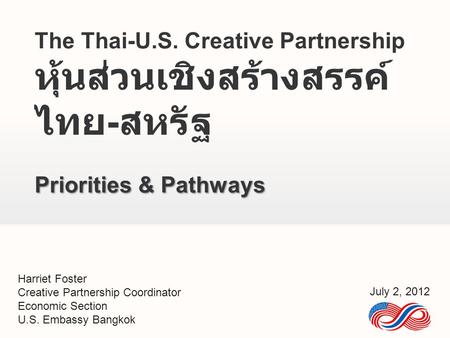 The Thai-U.S. Creative Partnership หุ้นส่วนเชิงสร้างสรรค์ ไทย - สหรัฐ Priorities & Pathways Harriet Foster Creative Partnership Coordinator Economic Section.