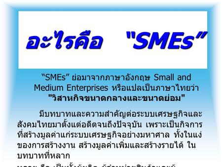 อะไรคือ “SMEs” “SMEs” ย่อมาจากภาษาอังกฤษ Small and Medium Enterprises หรือแปล เป็นภาษาไทยว่า วิสาหกิจขนาดกลางและขนาดย่อม มีบทบาทและความสำคัญต่อระบบเศรษฐกิจและสังคมไทยมาตั้งแต่อดีตจนถึงปัจจุบัน.