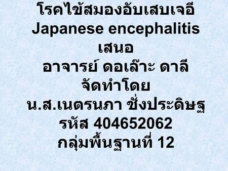 โรคไข้สมองอับเสบเจอี Japanese encephalitis เสนอ อาจารย์ ดอเล๊าะ ดาลี จัดทำโดย น.ส.เนตรนภา ชั่งประดิษฐ รหัส 404652062 กลุ่มพื้นฐานที่ 12.