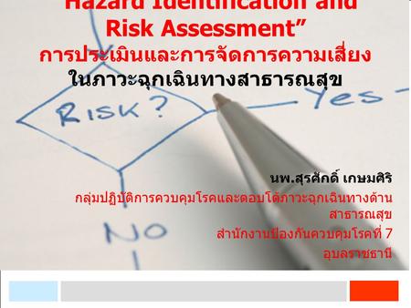 “Hazard Identification and Risk Assessment” การประเมินและการจัดการความเสี่ยง ในภาวะฉุกเฉินทางสาธารณสุข นพ.สุรศักดิ์ เกษมศิริ กลุ่มปฏิบัติการควบคุมโรคและตอบโต้ภาวะฉุกเฉินทางด้านสาธารณสุข.