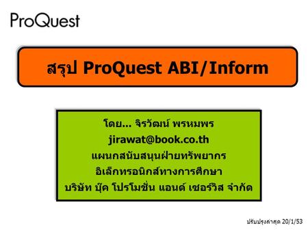 โดย... จิรวัฒน์ พรหมพร แผนกสนับสนุนฝ่ายทรัพยากร อิเล็กทรอนิกส์ทางการศึกษา บริษัท บุ๊ค โปรโมชั่น แอนด์ เซอร์วิส จำกัด สรุป ProQuest ABI/Inform.