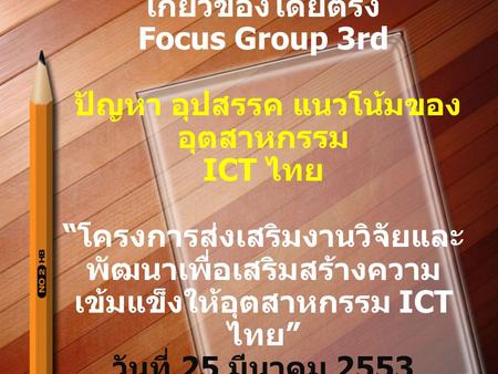 การจัดประชุมเฉพาะกลุ่มที่ เกี่ยวข้องโดยตรง Focus Group 3rd ปัญหา อุปสรรค แนวโน้มของ อุตสาหกรรม ICT ไทย “ โครงการส่งเสริมงานวิจัยและ พัฒนาเพื่อเสริมสร้างความ.