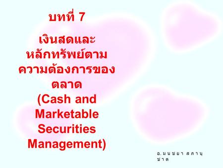 บทที่ 7 เงินสดและหลักทรัพย์ตามความต้องการของตลาด (Cash and Marketable Securities Management) อ. ม น ช ย า ส ภ า นุ ช า ต.