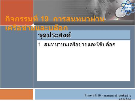 กิจกรรมที่ 19 การสนทนาผ่านเครือข่าย และบล็อก 1. สนทนาบนเครือข่ายและใช้บล็อก จุดประสงค์ กิจกรรมที่ 19 การสนทนาผ่าน เครือข่ายและบล็อก.