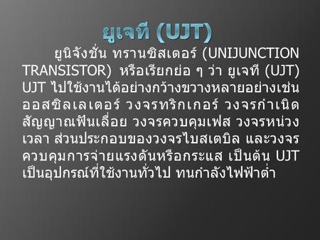 ยูเจที (UJT) ยูนิจังชั่น ทรานซิสเตอร์ (UNIJUNCTION TRANSISTOR) หรือเรียกย่อ ๆ ว่า ยูเจที (UJT) UJT ไปใช้งานได้อย่างกว้างขวางหลายอย่างเช่น ออสซิลเลเตอร์