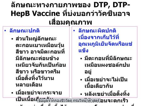 ลักษณะทางกายภาพของ DTP, DTP- HepB Vaccine ที่บ่งบอกว่าวัคซีนอาจ เสื่อมคุณภาพ ลักษณะปกติ  ส่วนใหญ่ลักษณะ ตะกอนเบาเหมือนวุ้น สีขาว อาจมีตะกอนที่ มีลักษณะค่อนข้าง.