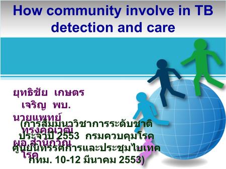 How community involve in TB detection and care ยุทธิชัย เกษตร เจริญ พบ. นายแพทย์ ทรงคุณวุฒิ ผอ. สำนักวัณ โรค ( การสัมมนาวิชาการระดับชาติ ประจำปี 2553 กรมควบคุมโรค.