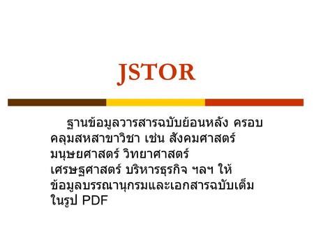 JSTOR ฐานข้อมูลวารสารฉบับย้อนหลัง ครอบ คลุมสหสาขาวิชา เช่น สังคมศาสตร์ มนุษยศาสตร์ วิทยาศาสตร์ เศรษฐศาสตร์ บริหารธุรกิจ ฯลฯ ให้ ข้อมูลบรรณานุกรมและเอกสารฉบับเต็ม.