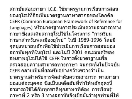 สถาบันสอนภาษา I.C.E. ใช้มาตรฐานการเรียนการสอนของยุโรปที่ถือเป็นมาตรฐานภาษาสากลของโลกคือ CEFR (Common European Framework of Reference for Languages) หรือมาตรฐานการประเมินความสามารถทางภาษาซึ่งแต่เดิมสภายุโรปใช้ในโครงการ.