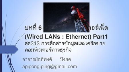 อาจารย์อภิพงศ์ ปิงยศ apipong.ping@gmail.com บทที่ 6 : เครือข่ายแลนอีเทอร์เน็ต (Wired LANs : Ethernet) Part1 สธ313 การสื่อสารข้อมูลและเครือข่ายคอมพิวเตอร์ทางธุรกิจ.