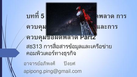 อาจารย์อภิพงศ์ ปิงยศ apipong.ping@gmail.com บทที่ 5 : การตรวจจับข้อผิดพลาด การควบคุมการไหลของข้อมูล และการควบคุมข้อผิดพลาด Part2 สธ313 การสื่อสารข้อมูลและเครือข่ายคอมพิวเตอร์ทางธุรกิจ.