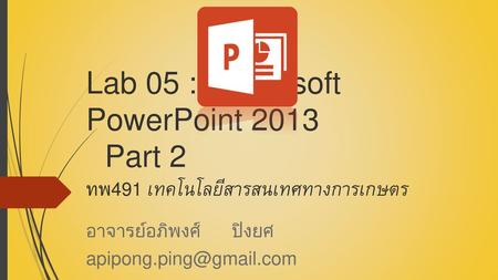 อาจารย์อภิพงศ์ ปิงยศ apipong.ping@gmail.com Lab 05 : 	Microsoft PowerPoint 2013 							Part 2 ทพ491 เทคโนโลยีสารสนเทศทางการเกษตร อาจารย์อภิพงศ์ ปิงยศ.