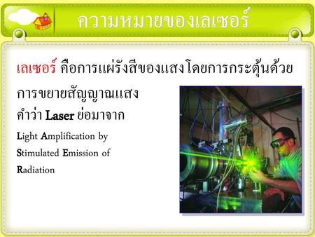 ความหมายของเลเซอร์ เลเซอร์ คือการแผ่รังสีของแสงโดยการกระตุ้นด้วยการขยายสัญญาณแสง คำว่า Laser ย่อมาจาก Light Amplification by Stimulated Emission of Radiation.