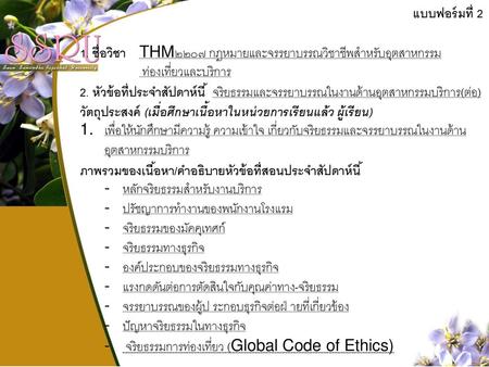 แบบฟอร์มที่ 2 1. ชื่อวิชา THM๒๒๐๗ กฎหมายและจรรยาบรรณวิชาชีพสำหรับอุตสาหกรรม ท่องเที่ยวและบริการ 2. หัวข้อที่ประจำสัปดาห์นี้ จริยธรรมและจรรยาบรรณในงานด้านอุตสาหกรรมบริการ(ต่อ)