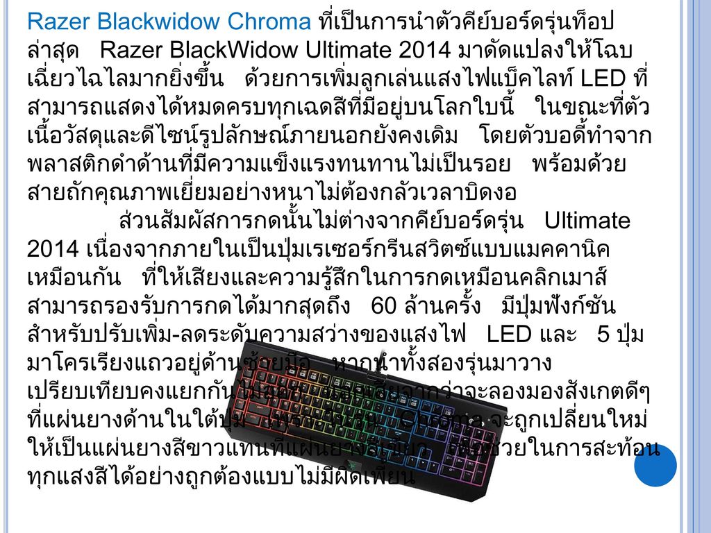 Razer Blackwidow Chroma ที่เป็นการนำตัวคีย์บอร์ดรุ่นท็อปล่าสุด Razer BlackWidow Ultimate 2014 มาดัดแปลงให้โฉบเฉี่ยวไฉไลมากยิ่งขึ้น ด้วยการเพิ่มลูกเล่นแสงไฟแบ็คไลท์ LED ที่สามารถแสดงได้หมดครบทุกเฉดสีที่มีอยู่บนโลกใบนี้ ในขณะที่ตัวเนื้อวัสดุและดีไซน์รูปลักษณ์ภายนอกยังคงเดิม โดยตัวบอดี้ทำจากพลาสติกดำด้านที่มีความแข็งแรงทนทานไม่เป็นรอย พร้อมด้วยสายถักคุณภาพเยี่ยมอย่างหนาไม่ต้องกลัวเวลาบิดงอ ส่วนสัมผัสการกดนั้นไม่ต่างจากคีย์บอร์ดรุ่น Ultimate 2014 เนื่องจากภายในเป็นปุ่มเรเซอร์กรีนสวิตซ์แบบแมคคานิคเหมือนกัน ที่ให้เสียงและความรู้สึกในการกดเหมือนคลิกเมาส์ สามารถรองรับการกดได้มากสุดถึง 60 ล้านครั้ง มีปุ่มฟังก์ชันสำหรับปรับเพิ่ม-ลดระดับความสว่างของแสงไฟ LED และ 5 ปุ่มมาโครเรียงแถวอยู่ด้านซ้ายมือ หากนำทั้งสองรุ่นมาวางเปรียบเทียบคงแยกกันไม่ออก นอกเสียจากว่าจะลองมองสังเกตดีๆที่แผ่นยางด้านในใต้ปุ่ม เพราะในรุ่น Chroma จะถูกเปลี่ยนใหม่ให้เป็นแผ่นยางสีขาวแทนที่แผ่นยางสีเขียว เพื่อช่วยในการสะท้อนทุกแสงสีได้อย่างถูกต้องแบบไม่มีผิดเพี้ยน