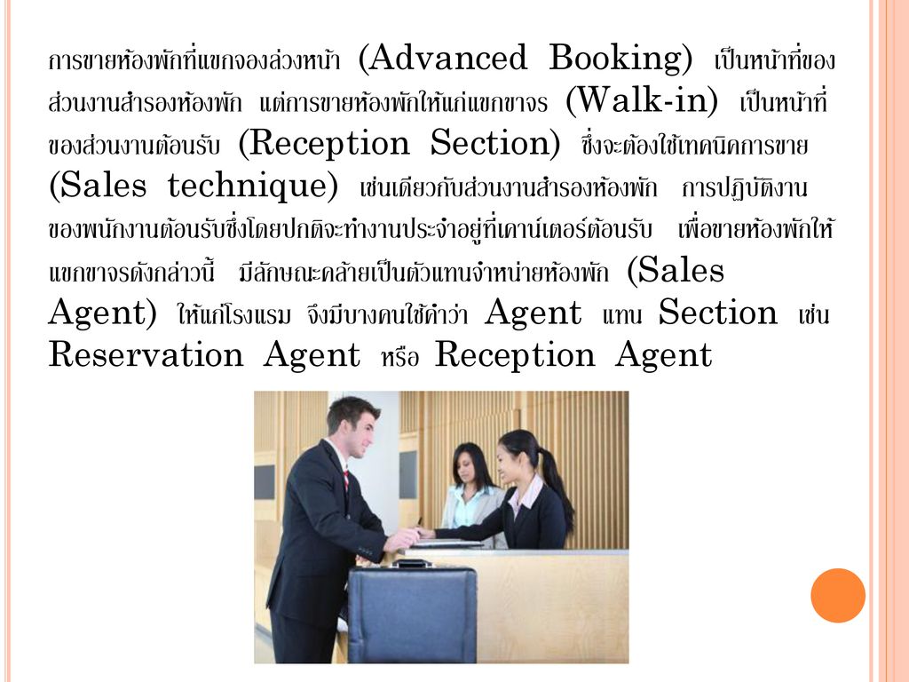 การขายห้องพักที่แขกจองล่วงหน้า (Advanced Booking) เป็นหน้าที่ของ ส่วนงานสำรองห้องพัก แต่การขายห้องพักให้แก่แขกขาจร (Walk-in) เป็นหน้าที่ ของส่วนงานต้อนรับ (Reception Section) ซึ่งจะต้องใช้เทคนิคการขาย (Sales technique) เช่นเดียวกับส่วนงานสำรองห้องพัก การปฏิบัติงาน ของพนักงานต้อนรับซึ่งโดยปกติจะทำงานประจำอยู่ที่เคาน์เตอร์ต้อนรับ เพื่อขายห้องพักให้ แขกขาจรดังกล่าวนี้ มีลักษณะคล้ายเป็นตัวแทนจำหน่ายห้องพัก (Sales Agent) ให้แก่โรงแรม จึงมีบางคนใช้คำว่า Agent แทน Section เช่น Reservation Agent หรือ Reception Agent