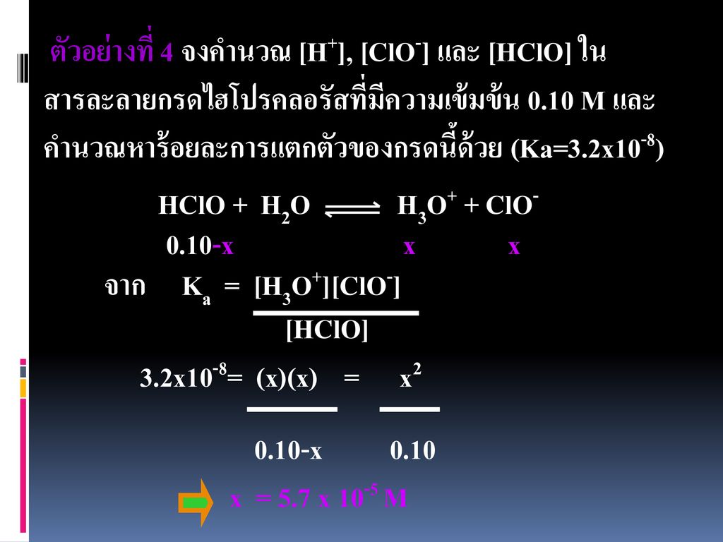 ตัวอย่างที่ 4 จงคำนวณ [H+], [ClO-] และ [HClO] ในสารละลายกรดไฮโปรคลอรัสที่มีความเข้มข้น 0.10 M และคำนวณหาร้อยละการแตกตัวของกรดนี้ด้วย (Ka=3.2x10-8)