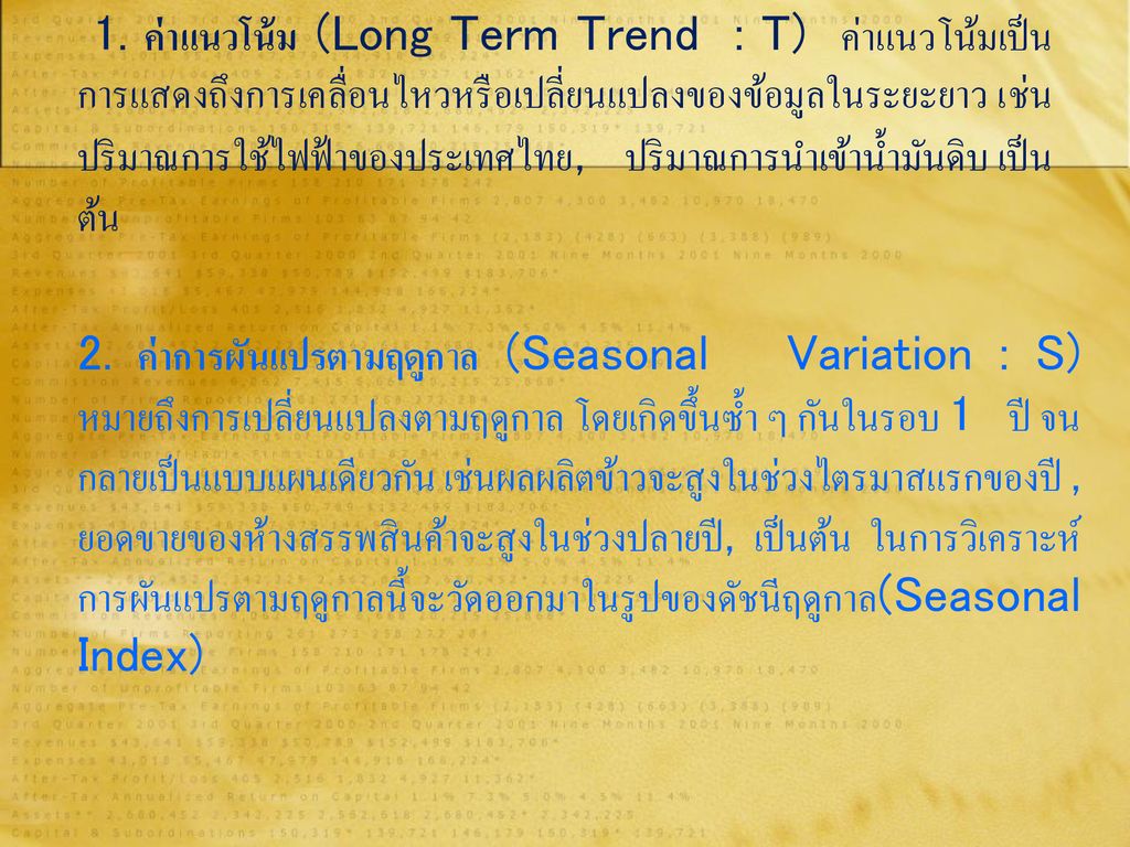 1. ค่าแนวโน้ม (Long Term Trend : T) ค่าแนวโน้มเป็นการแสดงถึงการเคลื่อนไหวหรือเปลี่ยนแปลงของข้อมูลในระยะยาว เช่น ปริมาณการใช้ไฟฟ้าของประเทศไทย, ปริมาณการนำเข้าน้ำมันดิบ เป็นต้น