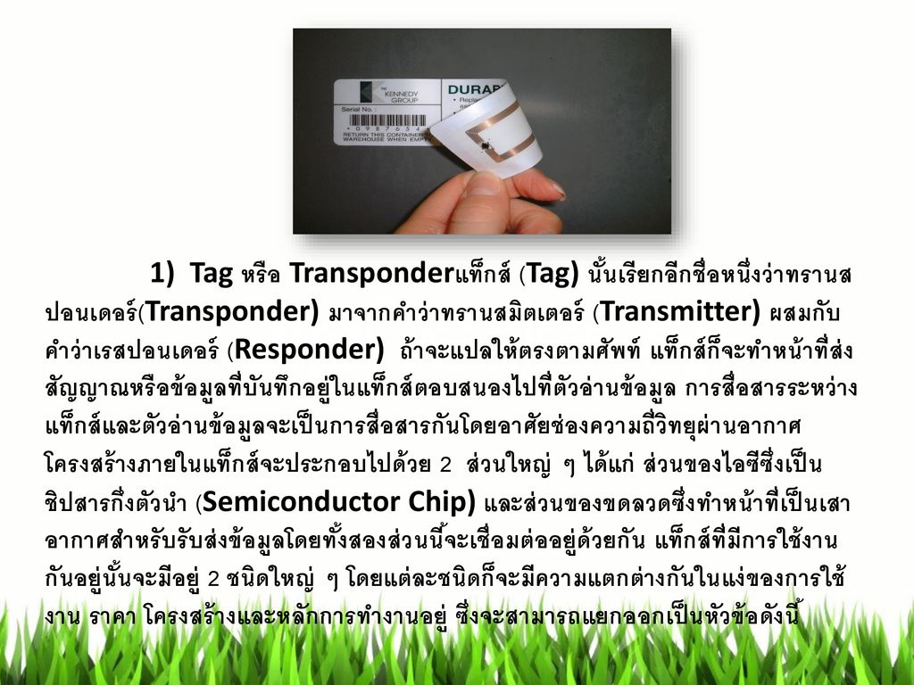 1) Tag หรือ Transponderแท็กส์ (Tag) นั้นเรียกอีกชื่อหนึ่งว่าทรานสปอนเดอร์(Transponder) มาจากคำว่าทรานสมิตเตอร์ (Transmitter) ผสมกับคำว่าเรสปอนเดอร์ (Responder) ถ้าจะแปลให้ตรงตามศัพท์ แท็กส์ก็จะทำหน้าที่ส่งสัญญาณหรือข้อมูลที่บันทึกอยู่ในแท็กส์ตอบสนองไปที่ตัวอ่านข้อมูล การสื่อสารระหว่างแท็กส์และตัวอ่านข้อมูลจะเป็นการสื่อสารกันโดยอาศัยช่องความถี่วิทยุผ่านอากาศ โครงสร้างภายในแท็กส์จะประกอบไปด้วย 2 ส่วนใหญ่ ๆ ได้แก่ ส่วนของไอซีซึ่งเป็นชิปสารกึ่งตัวนำ (Semiconductor Chip) และส่วนของขดลวดซึ่งทำหน้าที่เป็นเสาอากาศสำหรับรับส่งข้อมูลโดยทั้งสองส่วนนี้จะเชื่อมต่ออยู่ด้วยกัน แท็กส์ที่มีการใช้งานกันอยู่นั้นจะมีอยู่ 2 ชนิดใหญ่ ๆ โดยแต่ละชนิดก็จะมีความแตกต่างกันในแง่ของการใช้งาน ราคา โครงสร้างและหลักการทำงานอยู่ ซึ่งจะสามารถแยกออกเป็นหัวข้อดังนี้