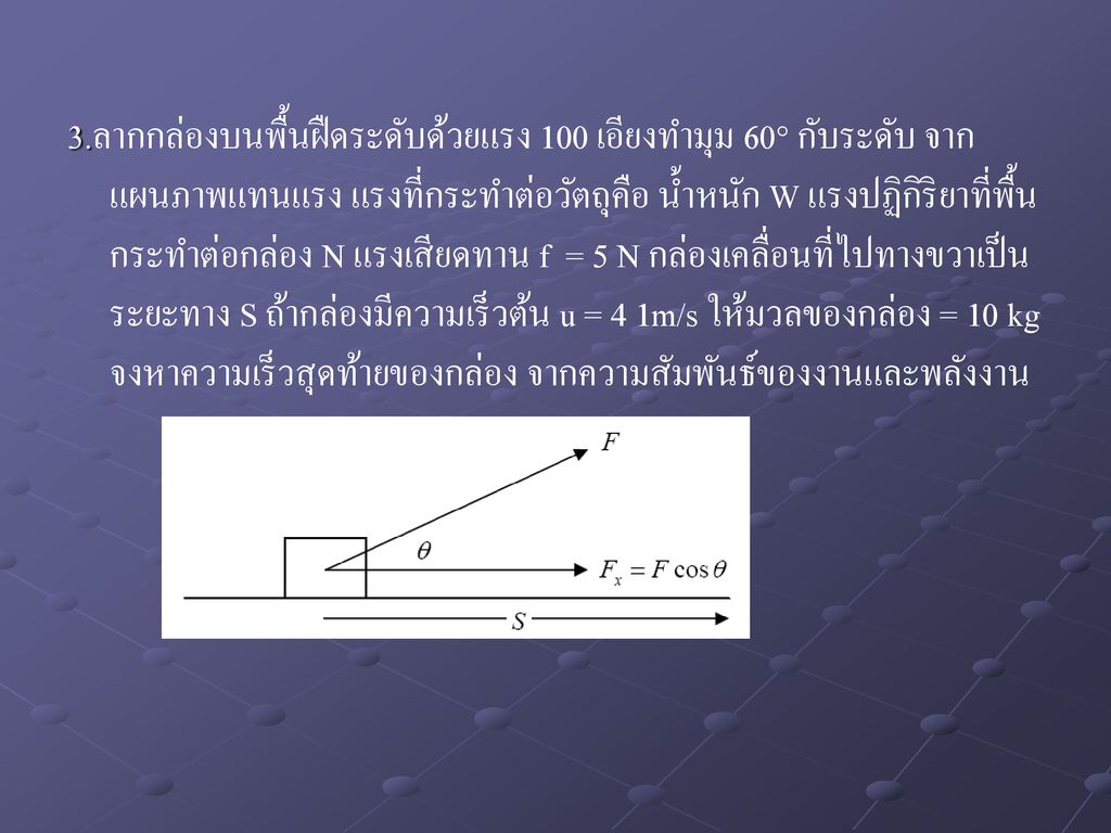 3.ลากกล่องบนพื้นฝืดระดับด้วยแรง 100 เอียงทำมุม 60° กับระดับ จากแผนภาพแทนแรง แรงที่กระทำต่อวัตถุคือ น้ำหนัก W แรงปฏิกิริยาที่พื้นกระทำต่อกล่อง N แรงเสียดทาน f = 5 N กล่องเคลื่อนที่ไปทางขวาเป็นระยะทาง S ถ้ากล่องมีความเร็วต้น u = 4 1m/s ให้มวลของกล่อง = 10 kg จงหาความเร็วสุดท้ายของกล่อง จากความสัมพันธ์ของงานและพลังงาน