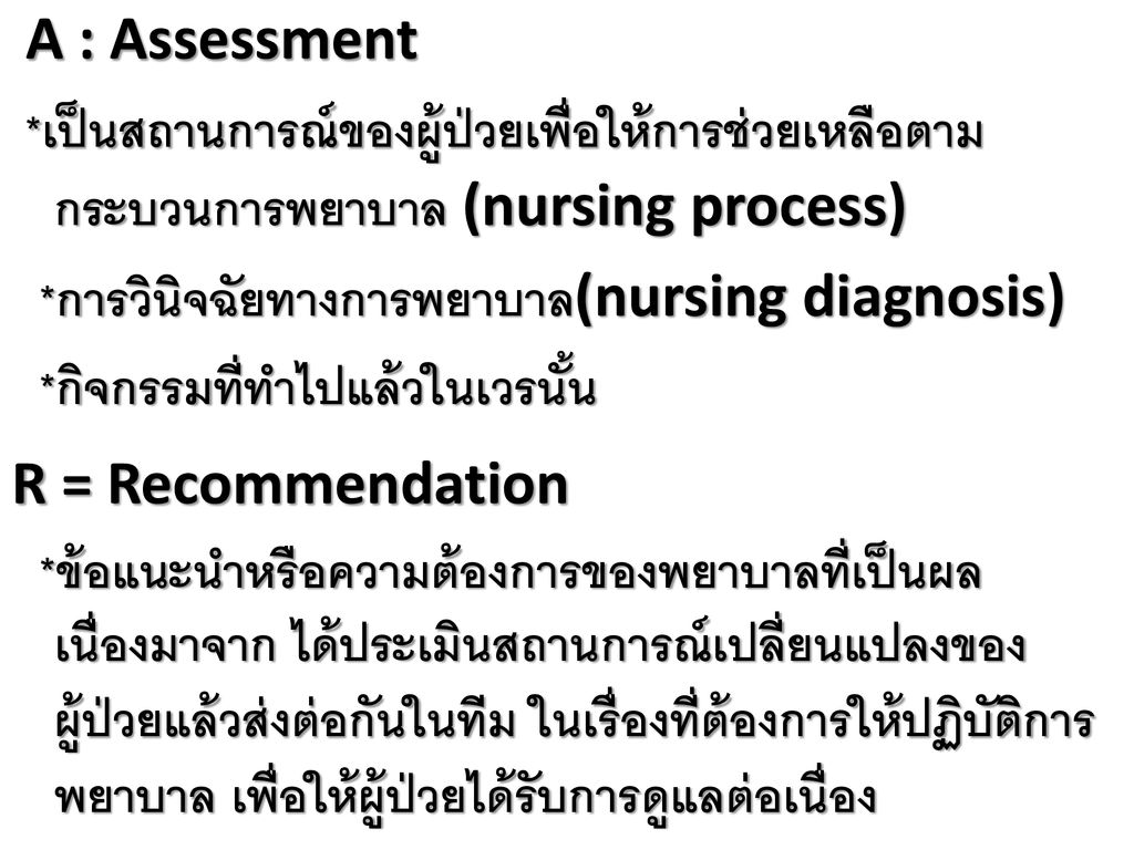 A : Assessment *เป็นสถานการณ์ของผู้ป่วยเพื่อให้การช่วยเหลือตามกระบวนการพยาบาล (nursing process) *การวินิจฉัยทางการพยาบาล(nursing diagnosis) *กิจกรรมที่ทำไปแล้วในเวรนั้น R = Recommendation *ข้อแนะนำหรือความต้องการของพยาบาลที่เป็นผลเนื่องมาจาก ได้ประเมินสถานการณ์เปลี่ยนแปลงของผู้ป่วยแล้วส่งต่อกันในทีม ในเรื่องที่ต้องการให้ปฏิบัติการพยาบาล เพื่อให้ผู้ป่วยได้รับการดูแลต่อเนื่อง