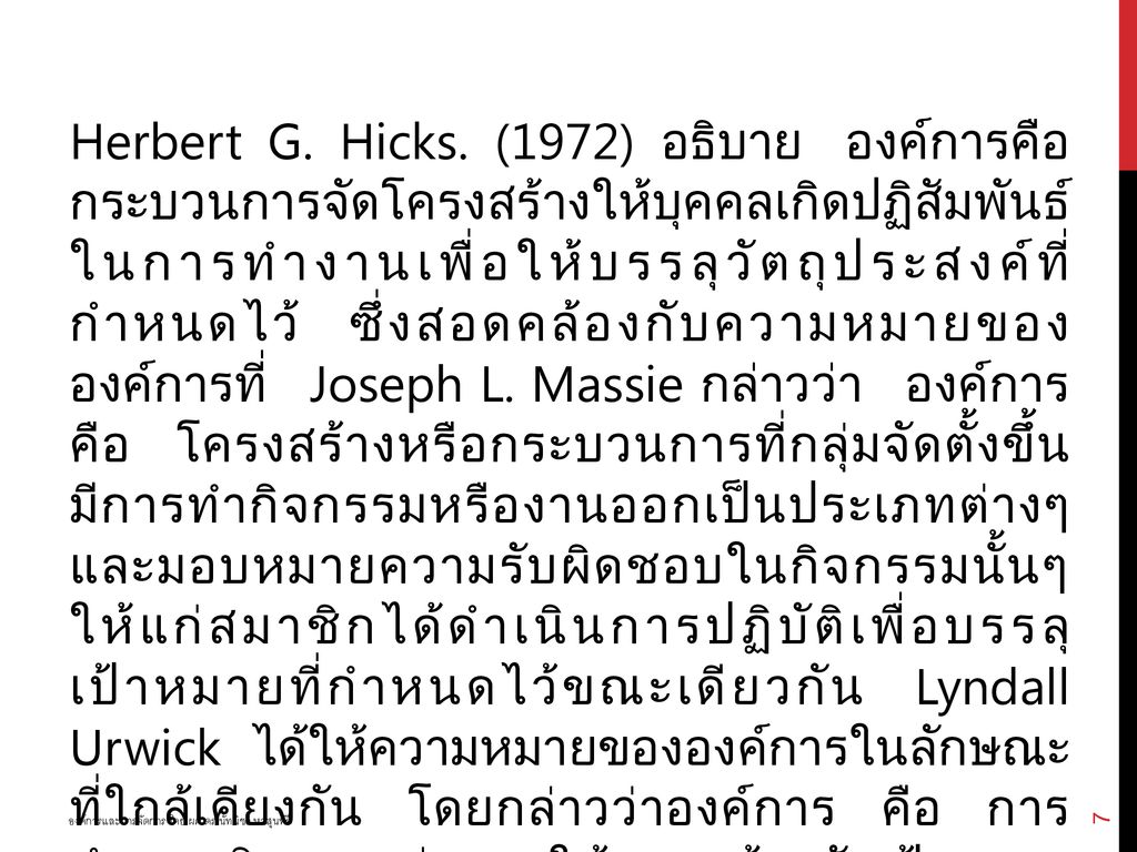 Herbert G. Hicks. (1972) อธิบาย องค์การคือ กระบวนการจัดโครงสร้างให้บุคคลเกิดปฏิสัมพันธ์ ในการทำงานเพื่อให้บรรลุวัตถุประสงค์ที่ กำหนดไว้ ซึ่งสอดคล้องกับความหมายของ องค์การที่ Joseph L. Massie กล่าวว่า องค์การ คือ โครงสร้างหรือกระบวนการที่กลุ่มจัดตั้งขึ้น มีการทำกิจกรรมหรืองานออกเป็นประเภทต่างๆ และมอบหมายความรับผิดชอบในกิจกรรมนั้นๆ ให้แก่สมาชิกได้ดำเนินการปฏิบัติเพื่อบรรลุ เป้าหมายที่กำหนดไว้ขณะเดียวกัน Lyndall Urwick ได้ให้ความหมายขององค์การในลักษณะ ที่ใกล้เคียงกัน โดยกล่าวว่าองค์การ คือ การ กำหนดกิจกรรมต่างๆ ให้สอดคล้องกับเป้าหมาย แล้วจำแนกแบ่งกิจกรรมหรืองานนั้นๆ ให้บุคคล ในกลุ่มดำเนินการ