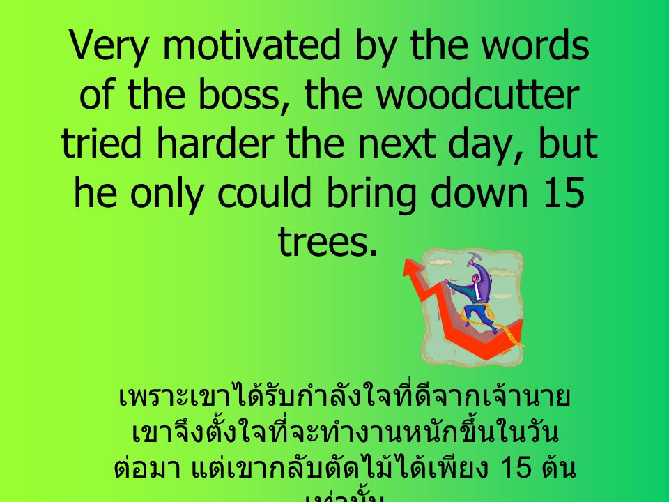 Very motivated by the words of the boss, the woodcutter tried harder the next day, but he only could bring down 15 trees.