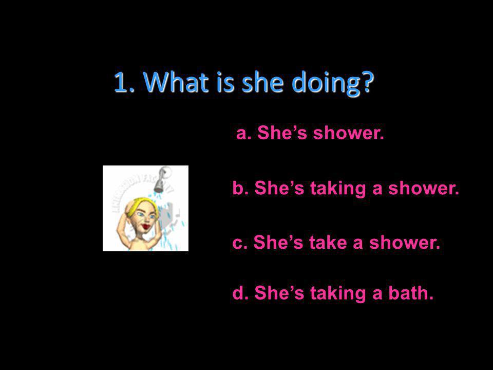 1. What is she doing a. She’s shower. b. She’s taking a shower.