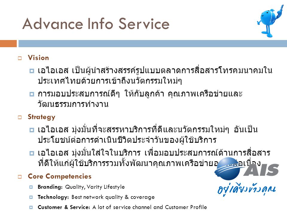 Advance Info Service Vision. เอไอเอส เป็นผู้นำสร้างสรรค์รูปแบบตลาดการสื่อสารโทรคมนาคมในประเทศไทยด้วยการเข้าถึง นวัตกรรมใหม่ๆ.