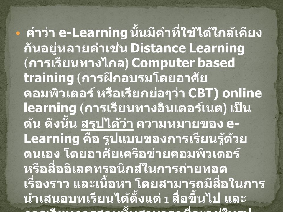 คำว่า e-Learning นั้นมีคำที่ใช้ได้ใกล้เคียงกันอยู่หลายคำเช่น Distance Learning (การเรียนทางไกล) Computer based training (การฝึกอบรมโดยอาศัยคอมพิวเตอร์ หรือเรียกย่อๆว่า CBT) online learning (การเรียนทางอินเตอร์เนต) เป็นต้น ดังนั้น สรุป ได้ว่า ความหมายของ e-Learning คือ รูปแบบของการเรียนรู้ด้วย ตนเอง โดยอาศัยเครือข่ายคอมพิวเตอร์ หรือสื่ออิเลคทรอนิกส์ใน การถ่ายทอดเรื่องราว และเนื้อหา โดยสามารถมีสื่อในการ นำเสนอบทเรียนได้ตั้งแต่ 1 สื่อขึ้นไป และการเรียนการสอนนั้น สามารถที่จะอยู่ในรูปของการสอนทางเดียว หรือการสอนแบบ ปฎิสัมพันธ์ได้