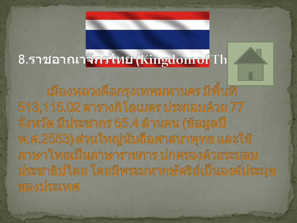 8.ราชอาณาจักรไทย (Kingdom of Thailand) เมืองหลวงคือกรุงเทพมหานคร มีพื้นที่ 513, ตารางกิโลเมตร ประกอบด้วย 77 จังหวัด มีประชากร 65.4 ล้านคน (ข้อมูลปี พ.ศ.2553) ส่วนใหญ่นับถือศาสนาพุทธ และใช้ภาษาไทยเป็นภาษาราชการ ปกครองด้วยระบอบประชาธิปไตย โดยมีพระมหากษัตริย์เป็นองค์ประมุขของประเทศ
