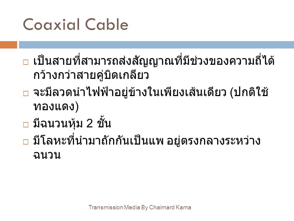 Coaxial Cable เป็นสายที่สามารถส่งสัญญาณที่มีช่วงของความถี่ได้กว้างกว่าสายคู่บิดเกลียว. จะมีลวดนำไฟฟ้าอยู่ข้างในเพียงเส้นเดียว (ปกติใช้ทองแดง)