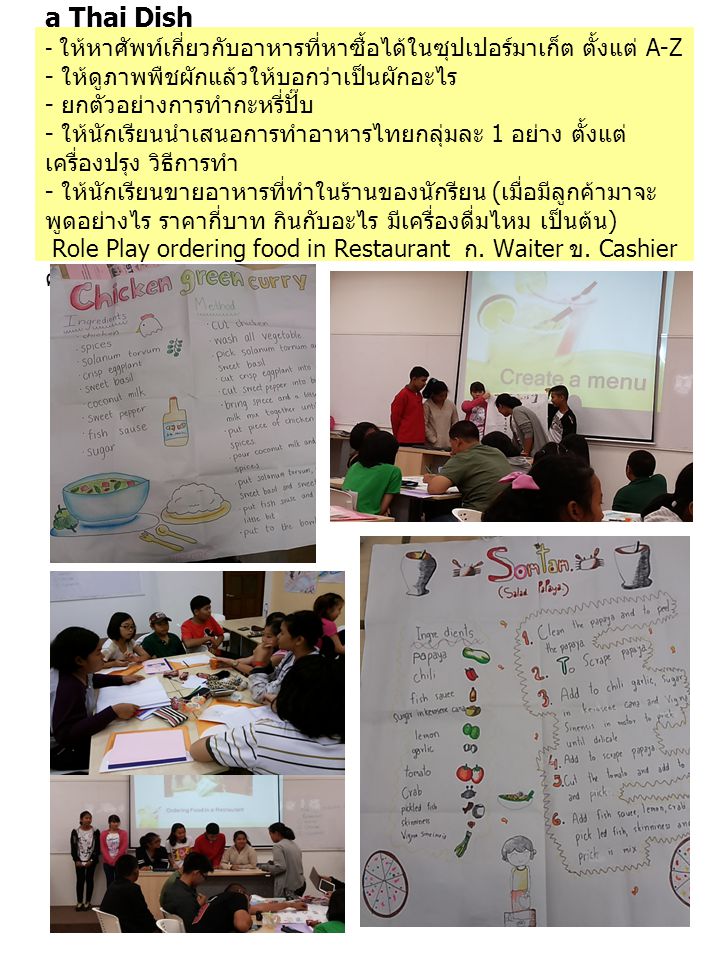 Recognising Types of food and How to prepare a Thai Dish - ให้หาศัพท์เกี่ยวกับอาหารที่หาซื้อได้ในซุปเปอร์มาเก็ต ตั้งแต่ A-Z - ให้ดูภาพพืชผักแล้วให้บอกว่าเป็นผักอะไร - ยกตัวอย่างการทำกะหรี่ปั๊บ - ให้นักเรียนนำเสนอการทำอาหารไทยกลุ่มละ 1 อย่าง ตั้งแต่เครื่องปรุง วิธีการทำ - ให้นักเรียนขายอาหารที่ทำในร้านของนักรียน (เมื่อมีลูกค้ามาจะพูดอย่างไร ราคากี่บาท กินกับอะไร มีเครื่องดื่มไหม เป็นต้น) Role Play ordering food in Restaurant ก.